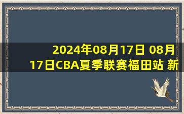 2024年08月17日 08月17日CBA夏季联赛福田站 新疆115-89浙江 全场集锦